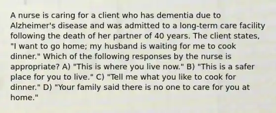 A nurse is caring for a client who has dementia due to <a href='https://www.questionai.com/knowledge/kn4Mm8ylbN-alzheimers-disease' class='anchor-knowledge'>alzheimer's disease</a> and was admitted to a <a href='https://www.questionai.com/knowledge/kbgocJrCsW-long-term-care' class='anchor-knowledge'>long-term care</a> facility following the death of her partner of 40 years. The client states, "I want to go home; my husband is waiting for me to cook dinner." Which of the following responses by the nurse is appropriate? A) "This is where you live now." B) "This is a safer place for you to live." C) "Tell me what you like to cook for dinner." D) "Your family said there is no one to care for you at home."