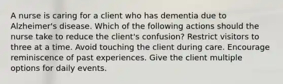 A nurse is caring for a client who has dementia due to Alzheimer's disease. Which of the following actions should the nurse take to reduce the client's confusion? Restrict visitors to three at a time. Avoid touching the client during care. Encourage reminiscence of past experiences. Give the client multiple options for daily events.