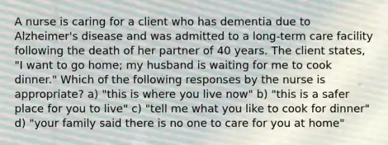 A nurse is caring for a client who has dementia due to Alzheimer's disease and was admitted to a long-term care facility following the death of her partner of 40 years. The client states, "I want to go home; my husband is waiting for me to cook dinner." Which of the following responses by the nurse is appropriate? a) "this is where you live now" b) "this is a safer place for you to live" c) "tell me what you like to cook for dinner" d) "your family said there is no one to care for you at home"