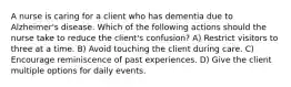 A nurse is caring for a client who has dementia due to Alzheimer's disease. Which of the following actions should the nurse take to reduce the client's confusion? A) Restrict visitors to three at a time. B) Avoid touching the client during care. C) Encourage reminiscence of past experiences. D) Give the client multiple options for daily events.