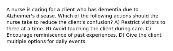 A nurse is caring for a client who has dementia due to Alzheimer's disease. Which of the following actions should the nurse take to reduce the client's confusion? A) Restrict visitors to three at a time. B) Avoid touching the client during care. C) Encourage reminiscence of past experiences. D) Give the client multiple options for daily events.