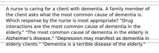 A nurse is caring for a client with dementia. A family member of the client asks what the most common cause of dementia is. Which response by the nurse is most appropriate? "Drug interactions are the most common cause of dementia in the elderly." "The most common cause of dementia in the elderly is Alzheimer's disease." "Depression may manifest as dementia in elderly clients." "Dementia is a terrible disease of the elderly."