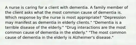 A nurse is caring for a client with dementia. A family member of the client asks what the most common cause of dementia is. Which response by the nurse is most appropriate? "Depression may manifest as dementia in elderly clients." "Dementia is a terrible disease of the elderly." "Drug interactions are the most common cause of dementia in the elderly." "The most common cause of dementia in the elderly is Alzheimer's disease."