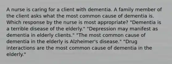 A nurse is caring for a client with dementia. A family member of the client asks what the most common cause of dementia is. Which response by the nurse is most appropriate? "Dementia is a terrible disease of the elderly." "Depression may manifest as dementia in elderly clients." "The most common cause of dementia in the elderly is Alzheimer's disease." "Drug interactions are the most common cause of dementia in the elderly."