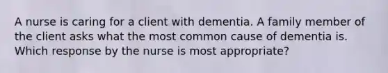 A nurse is caring for a client with dementia. A family member of the client asks what the most common cause of dementia is. Which response by the nurse is most appropriate?