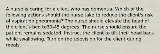 A nurse is caring for a client who has dementia. Which of the following actions should the nurse take to reduce the client's risk of aspiration pneumonia? The nurse should elevate the head of the client's bed to30-45 degrees. The nurse should ensure the patient remains sedated. Instruct the client to tilt their head back while swallowing. Turn on the television for the client during meals.