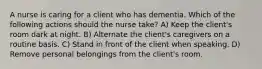 A nurse is caring for a client who has dementia. Which of the following actions should the nurse take? A) Keep the client's room dark at night. B) Alternate the client's caregivers on a routine basis. C) Stand in front of the client when speaking. D) Remove personal belongings from the client's room.