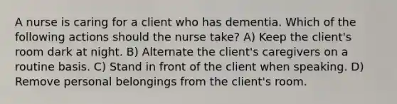 A nurse is caring for a client who has dementia. Which of the following actions should the nurse take? A) Keep the client's room dark at night. B) Alternate the client's caregivers on a routine basis. C) Stand in front of the client when speaking. D) Remove personal belongings from the client's room.