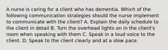 A nurse is caring for a client who has dementia. Which of the following communication strategies should the nurse implement to communicate with the client? A. Explain the daily schedule to the client in detail B. Turn the overhead lights on in the client's room when speaking with them C. Speak in a loud voice to the client. D. Speak to the client clearly and at a slow pace.