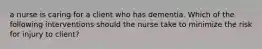 a nurse is caring for a client who has dementia. Which of the following interventions should the nurse take to minimize the risk for injury to client?