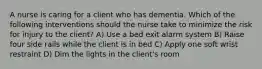 A nurse is caring for a client who has dementia. Which of the following interventions should the nurse take to minimize the risk for injury to the client? A) Use a bed exit alarm system B) Raise four side rails while the client is in bed C) Apply one soft wrist restraint D) Dim the lights in the client's room