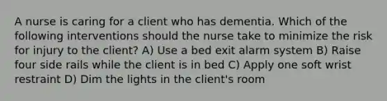 A nurse is caring for a client who has dementia. Which of the following interventions should the nurse take to minimize the risk for injury to the client? A) Use a bed exit alarm system B) Raise four side rails while the client is in bed C) Apply one soft wrist restraint D) Dim the lights in the client's room