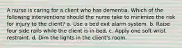 A nurse is caring for a client who has dementia. Which of the following interventions should the nurse take to minimize the risk for injury to the client? a. Use a bed exit alarm system. b. Raise four side rails while the client is in bed. c. Apply one soft wrist restraint. d. Dim the lights in the client's room.