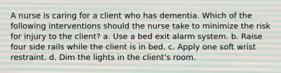 A nurse is caring for a client who has dementia. Which of the following interventions should the nurse take to minimize the risk for injury to the client? a. Use a bed exit alarm system. b. Raise four side rails while the client is in bed. c. Apply one soft wrist restraint. d. Dim the lights in the client's room.