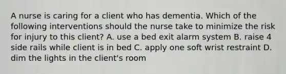 A nurse is caring for a client who has dementia. Which of the following interventions should the nurse take to minimize the risk for injury to this client? A. use a bed exit alarm system B. raise 4 side rails while client is in bed C. apply one soft wrist restraint D. dim the lights in the client's room