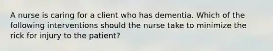 A nurse is caring for a client who has dementia. Which of the following interventions should the nurse take to minimize the rick for injury to the patient?