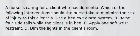 A nurse is caring for a client who has dementia. Which of the following interventions should the nurse take to minimize the risk of injury to this client? A. Use a bed exit alarm system. B. Raise four side rails while the client is in bed. C. Apply one soft wrist restraint. D. Dim the lights in the client's room.