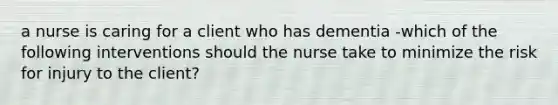 a nurse is caring for a client who has dementia -which of the following interventions should the nurse take to minimize the risk for injury to the client?