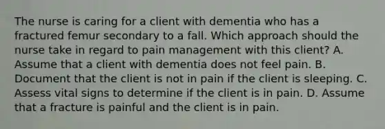 The nurse is caring for a client with dementia who has a fractured femur secondary to a fall. Which approach should the nurse take in regard to pain management with this client? A. Assume that a client with dementia does not feel pain. B. Document that the client is not in pain if the client is sleeping. C. Assess vital signs to determine if the client is in pain. D. Assume that a fracture is painful and the client is in pain.