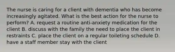 The nurse is caring for a client with dementia who has become increasingly agitated. What is the best action for the nurse to perform? A. request a routine anti-anxiety medication for the client B. discuss with the family the need to place the client in restraints C. place the client on a regular toileting schedule D. have a staff member stay with the client