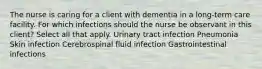 The nurse is caring for a client with dementia in a long-term care facility. For which infections should the nurse be observant in this client? Select all that apply. Urinary tract infection Pneumonia Skin infection Cerebrospinal fluid infection Gastrointestinal infections