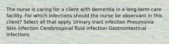 The nurse is caring for a client with dementia in a long-term care facility. For which infections should the nurse be observant in this client? Select all that apply. Urinary tract infection Pneumonia Skin infection Cerebrospinal fluid infection Gastrointestinal infections