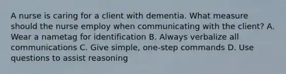 A nurse is caring for a client with dementia. What measure should the nurse employ when communicating with the client? A. Wear a nametag for identification B. Always verbalize all communications C. Give simple, one-step commands D. Use questions to assist reasoning