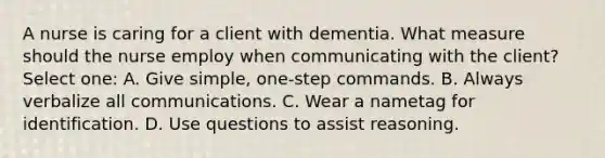 A nurse is caring for a client with dementia. What measure should the nurse employ when communicating with the client? Select one: A. Give simple, one-step commands. B. Always verbalize all communications. C. Wear a nametag for identification. D. Use questions to assist reasoning.