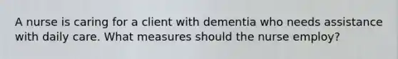 A nurse is caring for a client with dementia who needs assistance with daily care. What measures should the nurse employ?