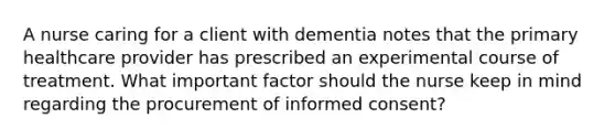 A nurse caring for a client with dementia notes that the primary healthcare provider has prescribed an experimental course of treatment. What important factor should the nurse keep in mind regarding the procurement of informed consent?