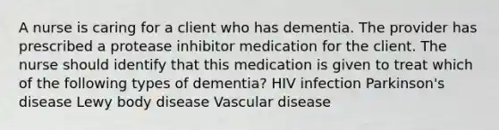 A nurse is caring for a client who has dementia. The provider has prescribed a protease inhibitor medication for the client. The nurse should identify that this medication is given to treat which of the following types of dementia? HIV infection Parkinson's disease Lewy body disease Vascular disease