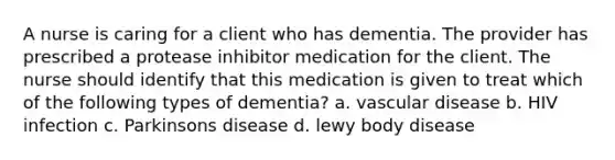 A nurse is caring for a client who has dementia. The provider has prescribed a protease inhibitor medication for the client. The nurse should identify that this medication is given to treat which of the following types of dementia? a. vascular disease b. HIV infection c. Parkinsons disease d. lewy body disease