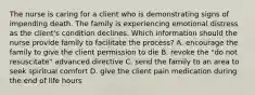 The nurse is caring for a client who is demonstrating signs of impending death. The family is experiencing emotional distress as the client's condition declines. Which information should the nurse provide family to facilitate the process? A. encourage the family to give the client permission to die B. revoke the "do not resuscitate" advanced directive C. send the family to an area to seek spiritual comfort D. give the client pain medication during the end of life hours