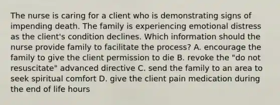 The nurse is caring for a client who is demonstrating signs of impending death. The family is experiencing emotional distress as the client's condition declines. Which information should the nurse provide family to facilitate the process? A. encourage the family to give the client permission to die B. revoke the "do not resuscitate" advanced directive C. send the family to an area to seek spiritual comfort D. give the client pain medication during the end of life hours