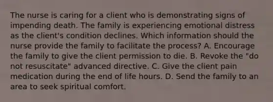 The nurse is caring for a client who is demonstrating signs of impending death. The family is experiencing emotional distress as the client's condition declines. Which information should the nurse provide the family to facilitate the process? A. Encourage the family to give the client permission to die. B. Revoke the "do not resuscitate" advanced directive. C. Give the client pain medication during the end of life hours. D. Send the family to an area to seek spiritual comfort.