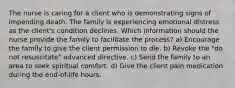 The nurse is caring for a client who is demonstrating signs of impending death. The family is experiencing emotional distress as the client's condition declines. Which information should the nurse provide the family to facilitate the process? a) Encourage the family to give the client permission to die. b) Revoke the "do not resuscitate" advanced directive. c) Send the family to an area to seek spiritual comfort. d) Give the client pain medication during the end-of-life hours.