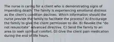 The nurse is caring for a client who is demonstrating signs of impending death. The family is experiencing emotional distress as the client's condition declines. Which information should the nurse provide the family to facilitate the process? A) Encourage the family to give the client permission to die. B) Revoke the "do not resuscitate" advanced directive. C) Send the family to an area to seek spiritual comfort. D) Give the client pain medication during the end of life hours.