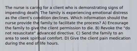 The nurse is caring for a client who is demonstrating signs of impending death. The family is experiencing emotional distress as the client's condition declines. Which information should the nurse provide the family to facilitate the process? A) Encourage the family to give the client permission to die. B) Revoke the "do not resuscitate" advanced directive. C) Send the family to an area to seek spiritual comfort. D) Give the client pain medication during the end of life hours.