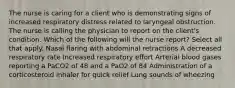 The nurse is caring for a client who is demonstrating signs of increased respiratory distress related to laryngeal obstruction. The nurse is calling the physician to report on the client's condition. Which of the following will the nurse report? Select all that apply. Nasal flaring with abdominal retractions A decreased respiratory rate Increased respiratory effort Arterial blood gases reporting a PaCO2 of 48 and a PaO2 of 84 Administration of a corticosteroid inhaler for quick relief Lung sounds of wheezing