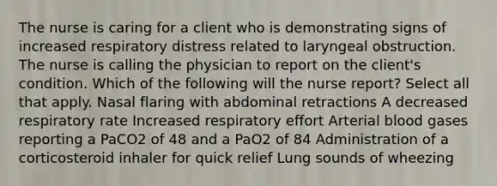 The nurse is caring for a client who is demonstrating signs of increased respiratory distress related to laryngeal obstruction. The nurse is calling the physician to report on the client's condition. Which of the following will the nurse report? Select all that apply. Nasal flaring with abdominal retractions A decreased respiratory rate Increased respiratory effort Arterial blood gases reporting a PaCO2 of 48 and a PaO2 of 84 Administration of a corticosteroid inhaler for quick relief Lung sounds of wheezing