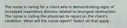 The nurse is caring for a client who is demonstrating signs of increased respiratory distress related to laryngeal obstruction. The nurse is calling the physician to report on the client's condition. What will the nurse report? Select all that apply.