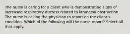 The nurse is caring for a client who is demonstrating signs of increased respiratory distress related to laryngeal obstruction. The nurse is calling the physician to report on the client's condition. Which of the following will the nurse report? Select all that apply.