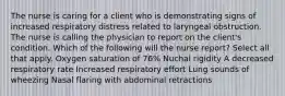 The nurse is caring for a client who is demonstrating signs of increased respiratory distress related to laryngeal obstruction. The nurse is calling the physician to report on the client's condition. Which of the following will the nurse report? Select all that apply. Oxygen saturation of 76% Nuchal rigidity A decreased respiratory rate Increased respiratory effort Lung sounds of wheezing Nasal flaring with abdominal retractions