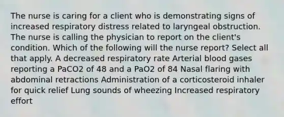 The nurse is caring for a client who is demonstrating signs of increased respiratory distress related to laryngeal obstruction. The nurse is calling the physician to report on the client's condition. Which of the following will the nurse report? Select all that apply. A decreased respiratory rate Arterial blood gases reporting a PaCO2 of 48 and a PaO2 of 84 Nasal flaring with abdominal retractions Administration of a corticosteroid inhaler for quick relief Lung sounds of wheezing Increased respiratory effort