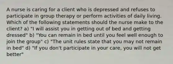 A nurse is caring for a client who is depressed and refuses to participate in group therapy or perform activities of daily living. Which of the following statements should the nurse make to the client? a) "I will assist you in getting out of bed and getting dressed" b) "You can remain in bed until you feel well enough to join the group" c) "The unit rules state that you may not remain in bed" d) "If you don't participate in your care, you will not get better"