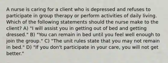 A nurse is caring for a client who is depressed and refuses to participate in group therapy or perform activities of daily living. Which of the following statements should the nurse make to the client? A) "I will assist you in getting out of bed and getting dressed." B) "You can remain in bed until you feel well enough to join the group." C) "The unit rules state that you may not remain in bed." D) "If you don't participate in your care, you will not get better."