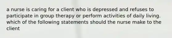 a nurse is caring for a client who is depressed and refuses to participate in group therapy or perform activities of daily living. which of the following statements should the nurse make to the client