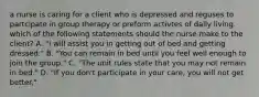 a nurse is caring for a client who is depressed and reguses to partcipate in group therapy or preform activtes of daily living. which of the following statements should the nurse make to the client? A. "I will assist you in getting out of bed and getting dressed." B. "You can remain in bed until you feel well enough to join the group." C. "The unit rules state that you may not remain in bed." D. "If you don't participate in your care, you will not get better."