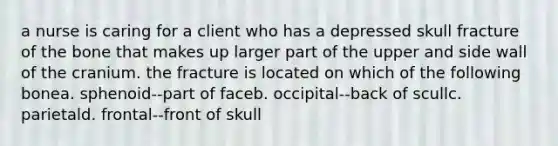 a nurse is caring for a client who has a depressed skull fracture of the bone that makes up larger part of the upper and side wall of the cranium. the fracture is located on which of the following bonea. sphenoid--part of faceb. occipital--back of scullc. parietald. frontal--front of skull