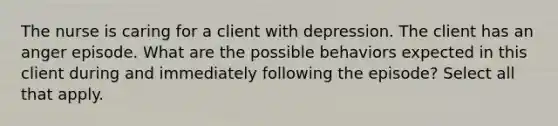 The nurse is caring for a client with depression. The client has an anger episode. What are the possible behaviors expected in this client during and immediately following the episode? Select all that apply.